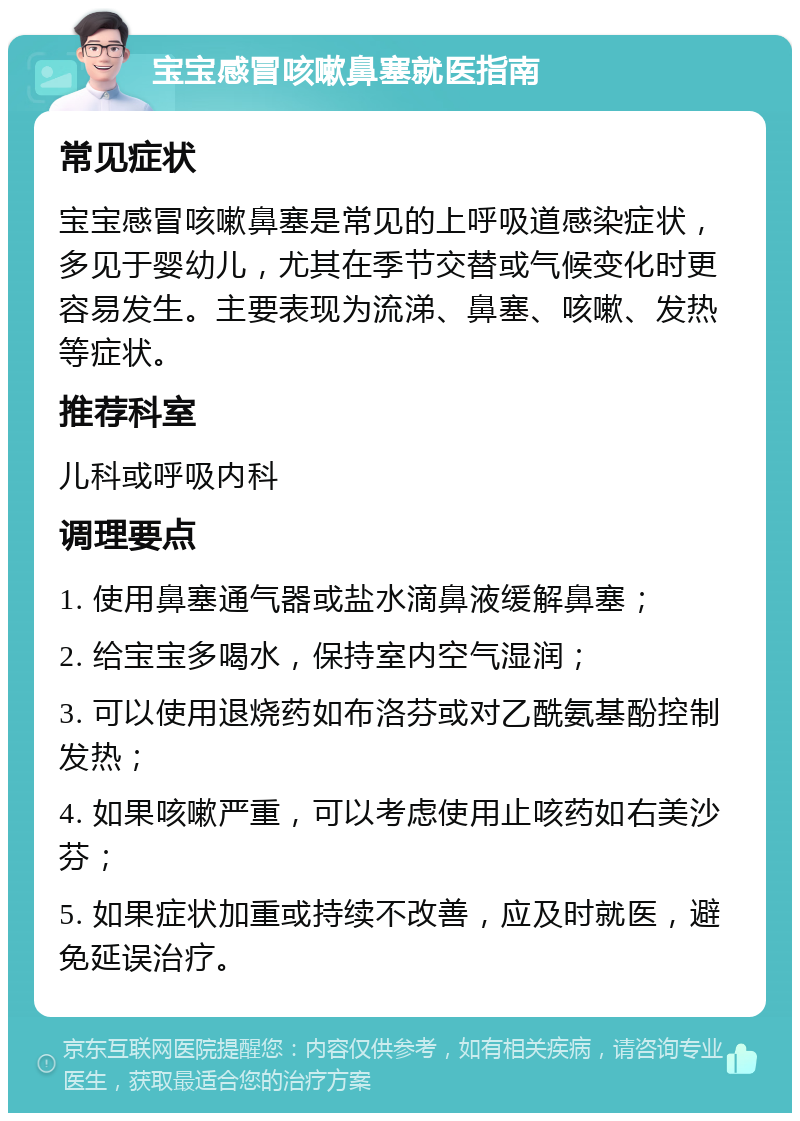 宝宝感冒咳嗽鼻塞就医指南 常见症状 宝宝感冒咳嗽鼻塞是常见的上呼吸道感染症状，多见于婴幼儿，尤其在季节交替或气候变化时更容易发生。主要表现为流涕、鼻塞、咳嗽、发热等症状。 推荐科室 儿科或呼吸内科 调理要点 1. 使用鼻塞通气器或盐水滴鼻液缓解鼻塞； 2. 给宝宝多喝水，保持室内空气湿润； 3. 可以使用退烧药如布洛芬或对乙酰氨基酚控制发热； 4. 如果咳嗽严重，可以考虑使用止咳药如右美沙芬； 5. 如果症状加重或持续不改善，应及时就医，避免延误治疗。