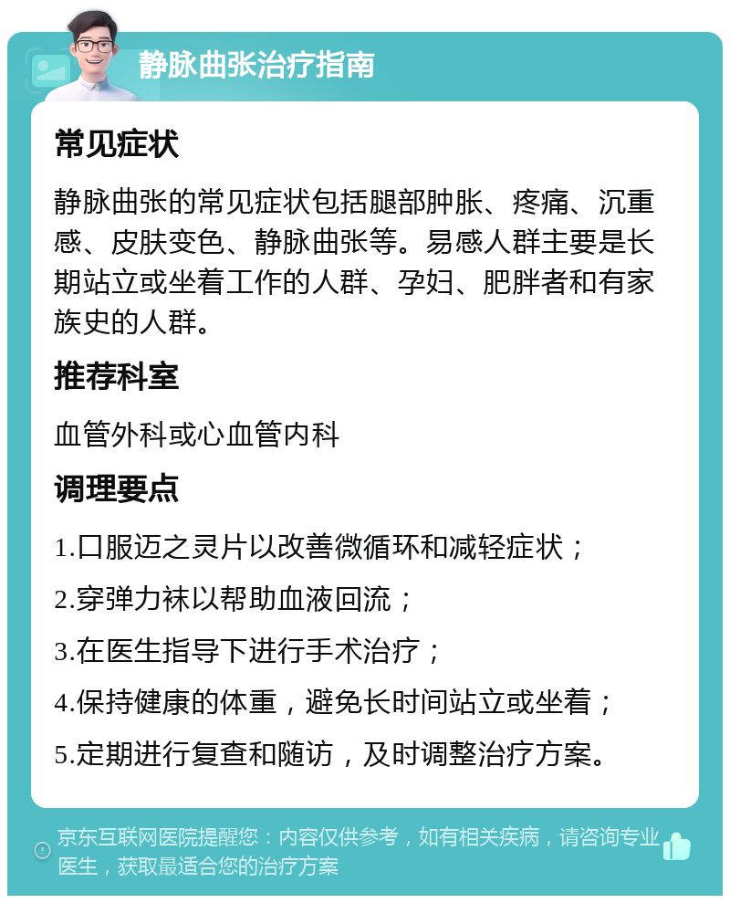 静脉曲张治疗指南 常见症状 静脉曲张的常见症状包括腿部肿胀、疼痛、沉重感、皮肤变色、静脉曲张等。易感人群主要是长期站立或坐着工作的人群、孕妇、肥胖者和有家族史的人群。 推荐科室 血管外科或心血管内科 调理要点 1.口服迈之灵片以改善微循环和减轻症状； 2.穿弹力袜以帮助血液回流； 3.在医生指导下进行手术治疗； 4.保持健康的体重，避免长时间站立或坐着； 5.定期进行复查和随访，及时调整治疗方案。