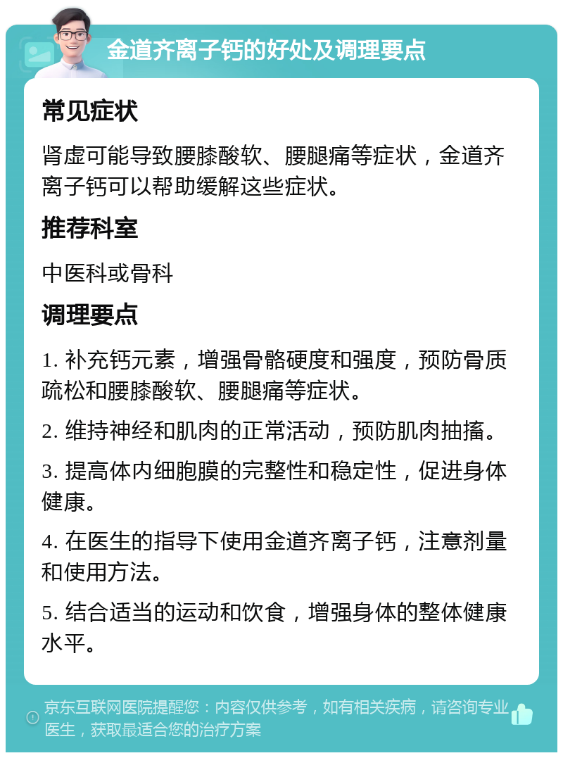 金道齐离子钙的好处及调理要点 常见症状 肾虚可能导致腰膝酸软、腰腿痛等症状，金道齐离子钙可以帮助缓解这些症状。 推荐科室 中医科或骨科 调理要点 1. 补充钙元素，增强骨骼硬度和强度，预防骨质疏松和腰膝酸软、腰腿痛等症状。 2. 维持神经和肌肉的正常活动，预防肌肉抽搐。 3. 提高体内细胞膜的完整性和稳定性，促进身体健康。 4. 在医生的指导下使用金道齐离子钙，注意剂量和使用方法。 5. 结合适当的运动和饮食，增强身体的整体健康水平。