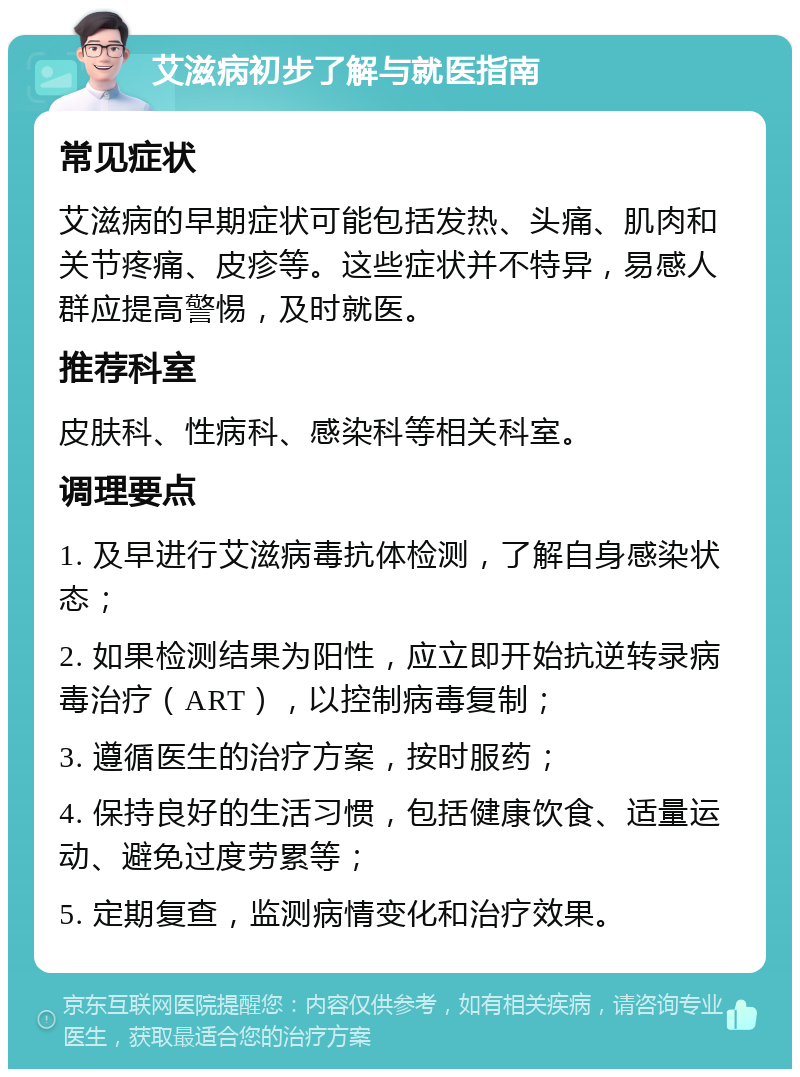 艾滋病初步了解与就医指南 常见症状 艾滋病的早期症状可能包括发热、头痛、肌肉和关节疼痛、皮疹等。这些症状并不特异，易感人群应提高警惕，及时就医。 推荐科室 皮肤科、性病科、感染科等相关科室。 调理要点 1. 及早进行艾滋病毒抗体检测，了解自身感染状态； 2. 如果检测结果为阳性，应立即开始抗逆转录病毒治疗（ART），以控制病毒复制； 3. 遵循医生的治疗方案，按时服药； 4. 保持良好的生活习惯，包括健康饮食、适量运动、避免过度劳累等； 5. 定期复查，监测病情变化和治疗效果。