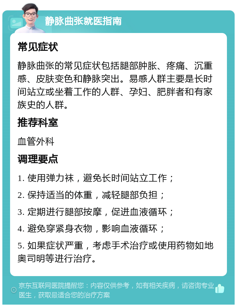 静脉曲张就医指南 常见症状 静脉曲张的常见症状包括腿部肿胀、疼痛、沉重感、皮肤变色和静脉突出。易感人群主要是长时间站立或坐着工作的人群、孕妇、肥胖者和有家族史的人群。 推荐科室 血管外科 调理要点 1. 使用弹力袜，避免长时间站立工作； 2. 保持适当的体重，减轻腿部负担； 3. 定期进行腿部按摩，促进血液循环； 4. 避免穿紧身衣物，影响血液循环； 5. 如果症状严重，考虑手术治疗或使用药物如地奥司明等进行治疗。