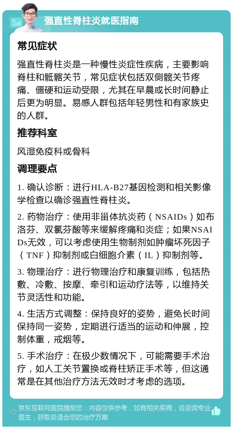 强直性脊柱炎就医指南 常见症状 强直性脊柱炎是一种慢性炎症性疾病，主要影响脊柱和骶髂关节，常见症状包括双侧髋关节疼痛、僵硬和运动受限，尤其在早晨或长时间静止后更为明显。易感人群包括年轻男性和有家族史的人群。 推荐科室 风湿免疫科或骨科 调理要点 1. 确认诊断：进行HLA-B27基因检测和相关影像学检查以确诊强直性脊柱炎。 2. 药物治疗：使用非甾体抗炎药（NSAIDs）如布洛芬、双氯芬酸等来缓解疼痛和炎症；如果NSAIDs无效，可以考虑使用生物制剂如肿瘤坏死因子（TNF）抑制剂或白细胞介素（IL）抑制剂等。 3. 物理治疗：进行物理治疗和康复训练，包括热敷、冷敷、按摩、牵引和运动疗法等，以维持关节灵活性和功能。 4. 生活方式调整：保持良好的姿势，避免长时间保持同一姿势，定期进行适当的运动和伸展，控制体重，戒烟等。 5. 手术治疗：在极少数情况下，可能需要手术治疗，如人工关节置换或脊柱矫正手术等，但这通常是在其他治疗方法无效时才考虑的选项。