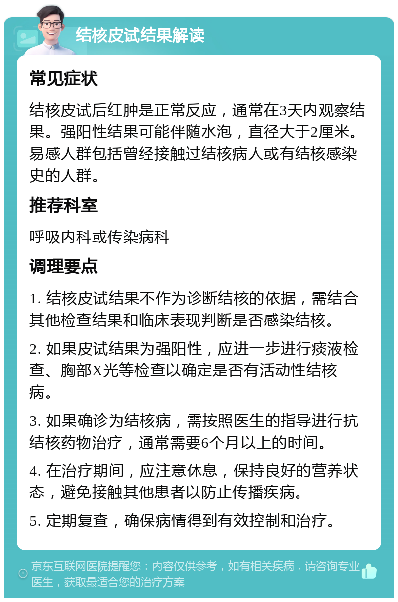 结核皮试结果解读 常见症状 结核皮试后红肿是正常反应，通常在3天内观察结果。强阳性结果可能伴随水泡，直径大于2厘米。易感人群包括曾经接触过结核病人或有结核感染史的人群。 推荐科室 呼吸内科或传染病科 调理要点 1. 结核皮试结果不作为诊断结核的依据，需结合其他检查结果和临床表现判断是否感染结核。 2. 如果皮试结果为强阳性，应进一步进行痰液检查、胸部X光等检查以确定是否有活动性结核病。 3. 如果确诊为结核病，需按照医生的指导进行抗结核药物治疗，通常需要6个月以上的时间。 4. 在治疗期间，应注意休息，保持良好的营养状态，避免接触其他患者以防止传播疾病。 5. 定期复查，确保病情得到有效控制和治疗。