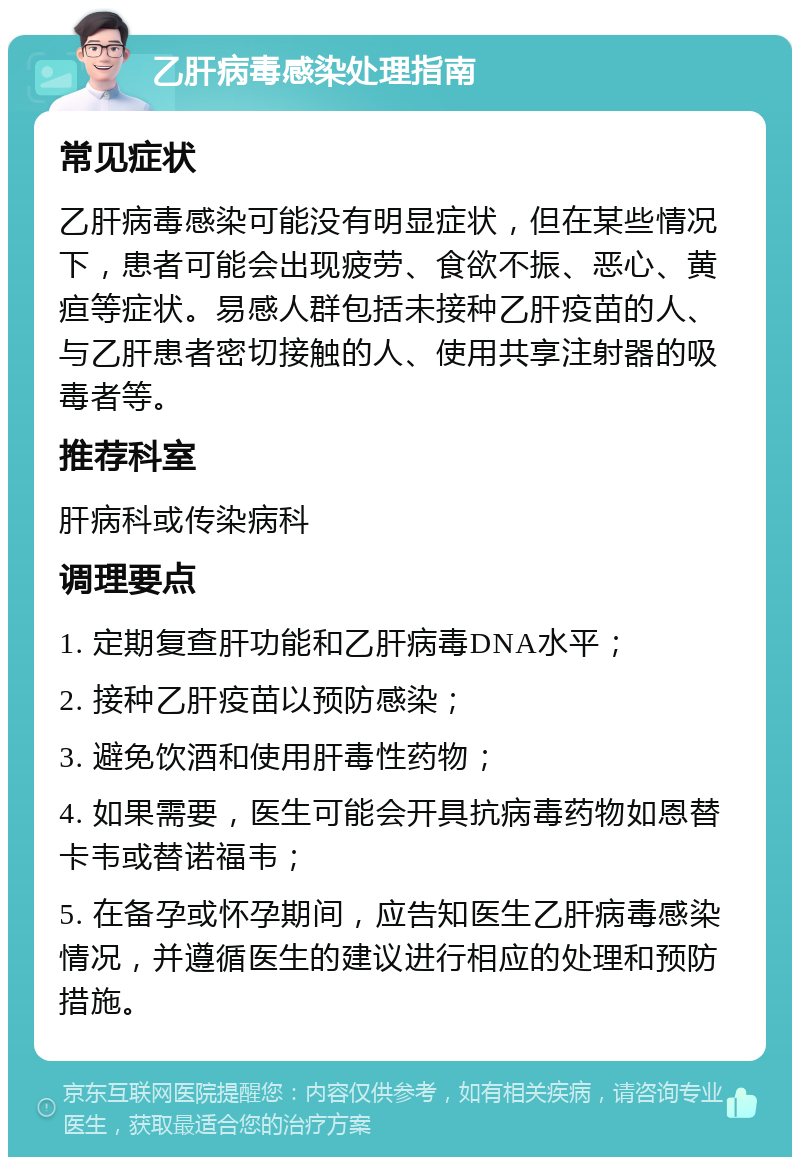 乙肝病毒感染处理指南 常见症状 乙肝病毒感染可能没有明显症状，但在某些情况下，患者可能会出现疲劳、食欲不振、恶心、黄疸等症状。易感人群包括未接种乙肝疫苗的人、与乙肝患者密切接触的人、使用共享注射器的吸毒者等。 推荐科室 肝病科或传染病科 调理要点 1. 定期复查肝功能和乙肝病毒DNA水平； 2. 接种乙肝疫苗以预防感染； 3. 避免饮酒和使用肝毒性药物； 4. 如果需要，医生可能会开具抗病毒药物如恩替卡韦或替诺福韦； 5. 在备孕或怀孕期间，应告知医生乙肝病毒感染情况，并遵循医生的建议进行相应的处理和预防措施。