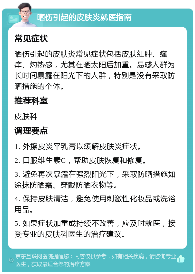 晒伤引起的皮肤炎就医指南 常见症状 晒伤引起的皮肤炎常见症状包括皮肤红肿、瘙痒、灼热感，尤其在晒太阳后加重。易感人群为长时间暴露在阳光下的人群，特别是没有采取防晒措施的个体。 推荐科室 皮肤科 调理要点 1. 外擦皮炎平乳膏以缓解皮肤炎症状。 2. 口服维生素C，帮助皮肤恢复和修复。 3. 避免再次暴露在强烈阳光下，采取防晒措施如涂抹防晒霜、穿戴防晒衣物等。 4. 保持皮肤清洁，避免使用刺激性化妆品或洗浴用品。 5. 如果症状加重或持续不改善，应及时就医，接受专业的皮肤科医生的治疗建议。