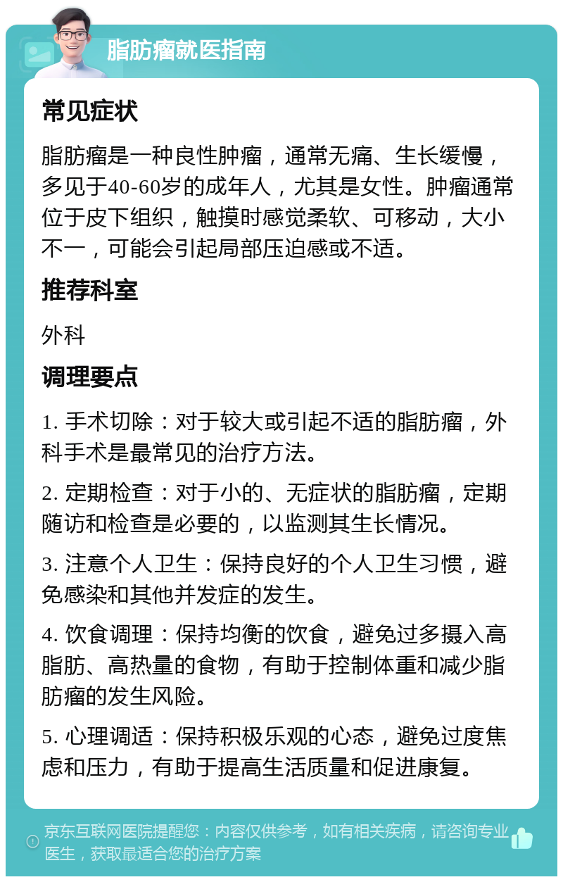 脂肪瘤就医指南 常见症状 脂肪瘤是一种良性肿瘤，通常无痛、生长缓慢，多见于40-60岁的成年人，尤其是女性。肿瘤通常位于皮下组织，触摸时感觉柔软、可移动，大小不一，可能会引起局部压迫感或不适。 推荐科室 外科 调理要点 1. 手术切除：对于较大或引起不适的脂肪瘤，外科手术是最常见的治疗方法。 2. 定期检查：对于小的、无症状的脂肪瘤，定期随访和检查是必要的，以监测其生长情况。 3. 注意个人卫生：保持良好的个人卫生习惯，避免感染和其他并发症的发生。 4. 饮食调理：保持均衡的饮食，避免过多摄入高脂肪、高热量的食物，有助于控制体重和减少脂肪瘤的发生风险。 5. 心理调适：保持积极乐观的心态，避免过度焦虑和压力，有助于提高生活质量和促进康复。