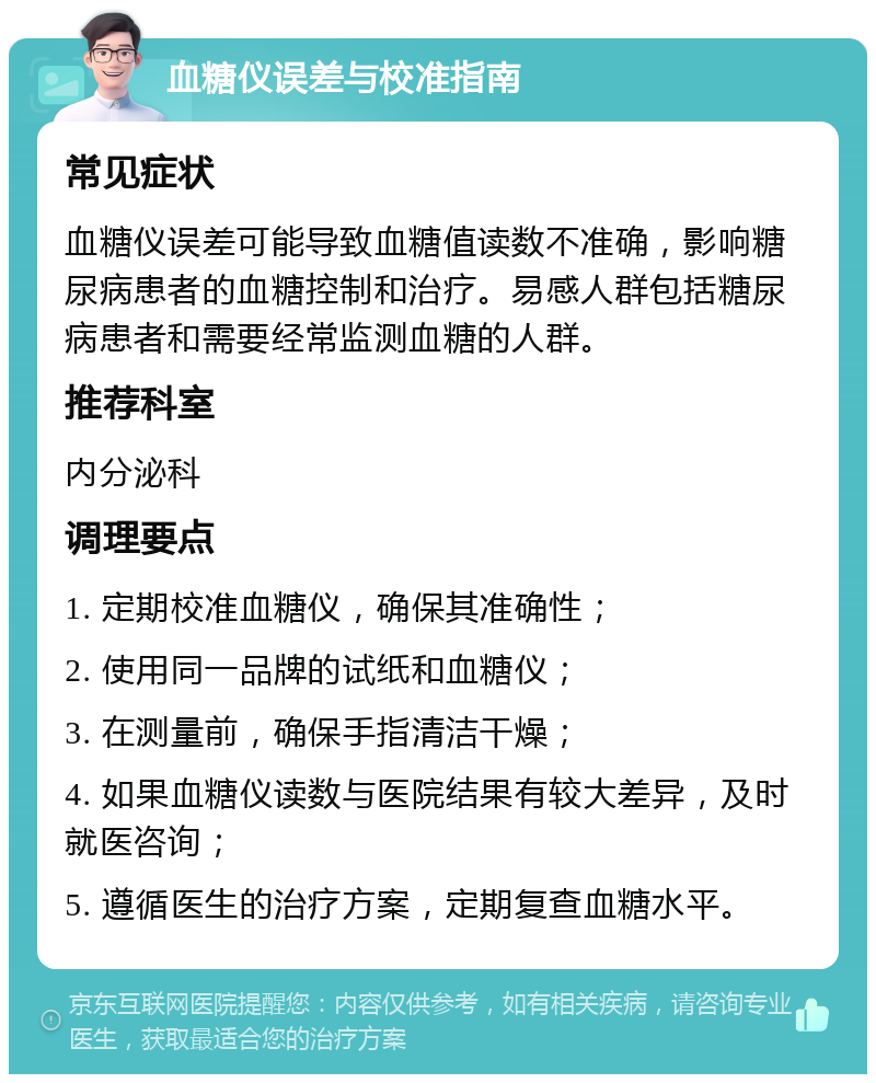 血糖仪误差与校准指南 常见症状 血糖仪误差可能导致血糖值读数不准确，影响糖尿病患者的血糖控制和治疗。易感人群包括糖尿病患者和需要经常监测血糖的人群。 推荐科室 内分泌科 调理要点 1. 定期校准血糖仪，确保其准确性； 2. 使用同一品牌的试纸和血糖仪； 3. 在测量前，确保手指清洁干燥； 4. 如果血糖仪读数与医院结果有较大差异，及时就医咨询； 5. 遵循医生的治疗方案，定期复查血糖水平。