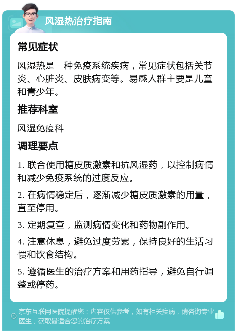 风湿热治疗指南 常见症状 风湿热是一种免疫系统疾病，常见症状包括关节炎、心脏炎、皮肤病变等。易感人群主要是儿童和青少年。 推荐科室 风湿免疫科 调理要点 1. 联合使用糖皮质激素和抗风湿药，以控制病情和减少免疫系统的过度反应。 2. 在病情稳定后，逐渐减少糖皮质激素的用量，直至停用。 3. 定期复查，监测病情变化和药物副作用。 4. 注意休息，避免过度劳累，保持良好的生活习惯和饮食结构。 5. 遵循医生的治疗方案和用药指导，避免自行调整或停药。