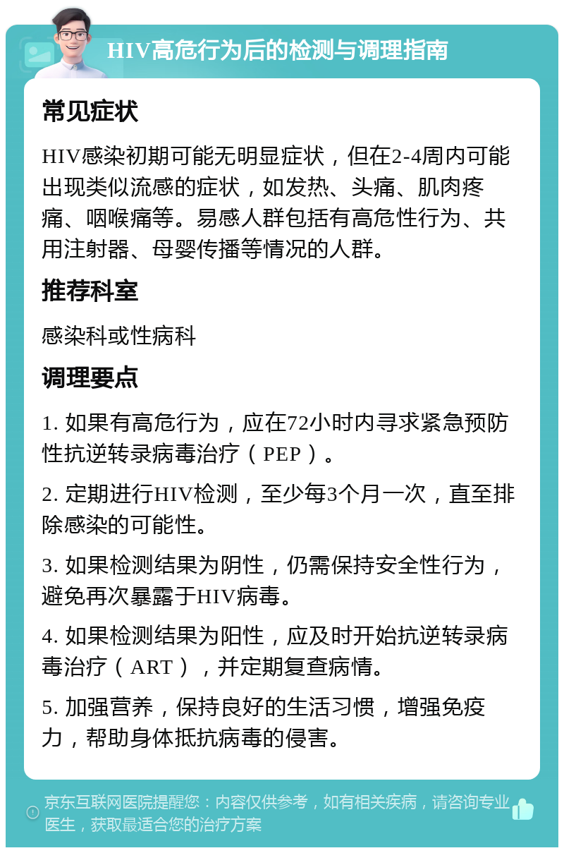 HIV高危行为后的检测与调理指南 常见症状 HIV感染初期可能无明显症状，但在2-4周内可能出现类似流感的症状，如发热、头痛、肌肉疼痛、咽喉痛等。易感人群包括有高危性行为、共用注射器、母婴传播等情况的人群。 推荐科室 感染科或性病科 调理要点 1. 如果有高危行为，应在72小时内寻求紧急预防性抗逆转录病毒治疗（PEP）。 2. 定期进行HIV检测，至少每3个月一次，直至排除感染的可能性。 3. 如果检测结果为阴性，仍需保持安全性行为，避免再次暴露于HIV病毒。 4. 如果检测结果为阳性，应及时开始抗逆转录病毒治疗（ART），并定期复查病情。 5. 加强营养，保持良好的生活习惯，增强免疫力，帮助身体抵抗病毒的侵害。