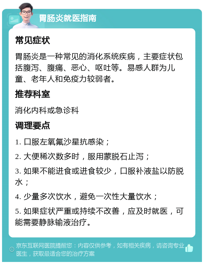 胃肠炎就医指南 常见症状 胃肠炎是一种常见的消化系统疾病，主要症状包括腹泻、腹痛、恶心、呕吐等。易感人群为儿童、老年人和免疫力较弱者。 推荐科室 消化内科或急诊科 调理要点 1. 口服左氧氟沙星抗感染； 2. 大便稀次数多时，服用蒙脱石止泻； 3. 如果不能进食或进食较少，口服补液盐以防脱水； 4. 少量多次饮水，避免一次性大量饮水； 5. 如果症状严重或持续不改善，应及时就医，可能需要静脉输液治疗。