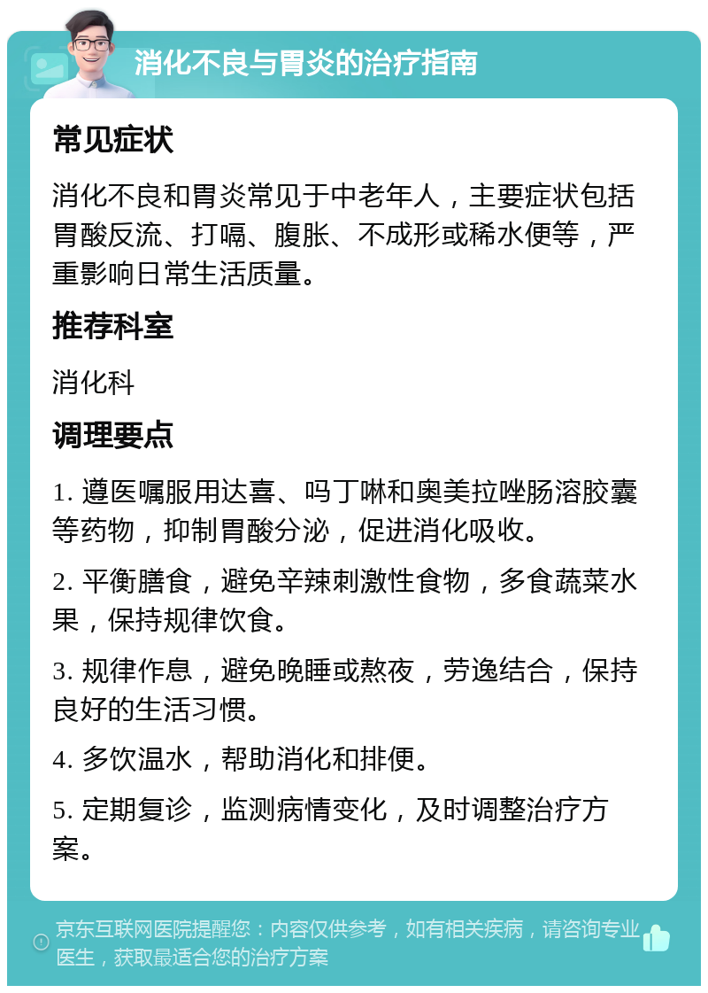 消化不良与胃炎的治疗指南 常见症状 消化不良和胃炎常见于中老年人，主要症状包括胃酸反流、打嗝、腹胀、不成形或稀水便等，严重影响日常生活质量。 推荐科室 消化科 调理要点 1. 遵医嘱服用达喜、吗丁啉和奥美拉唑肠溶胶囊等药物，抑制胃酸分泌，促进消化吸收。 2. 平衡膳食，避免辛辣刺激性食物，多食蔬菜水果，保持规律饮食。 3. 规律作息，避免晚睡或熬夜，劳逸结合，保持良好的生活习惯。 4. 多饮温水，帮助消化和排便。 5. 定期复诊，监测病情变化，及时调整治疗方案。