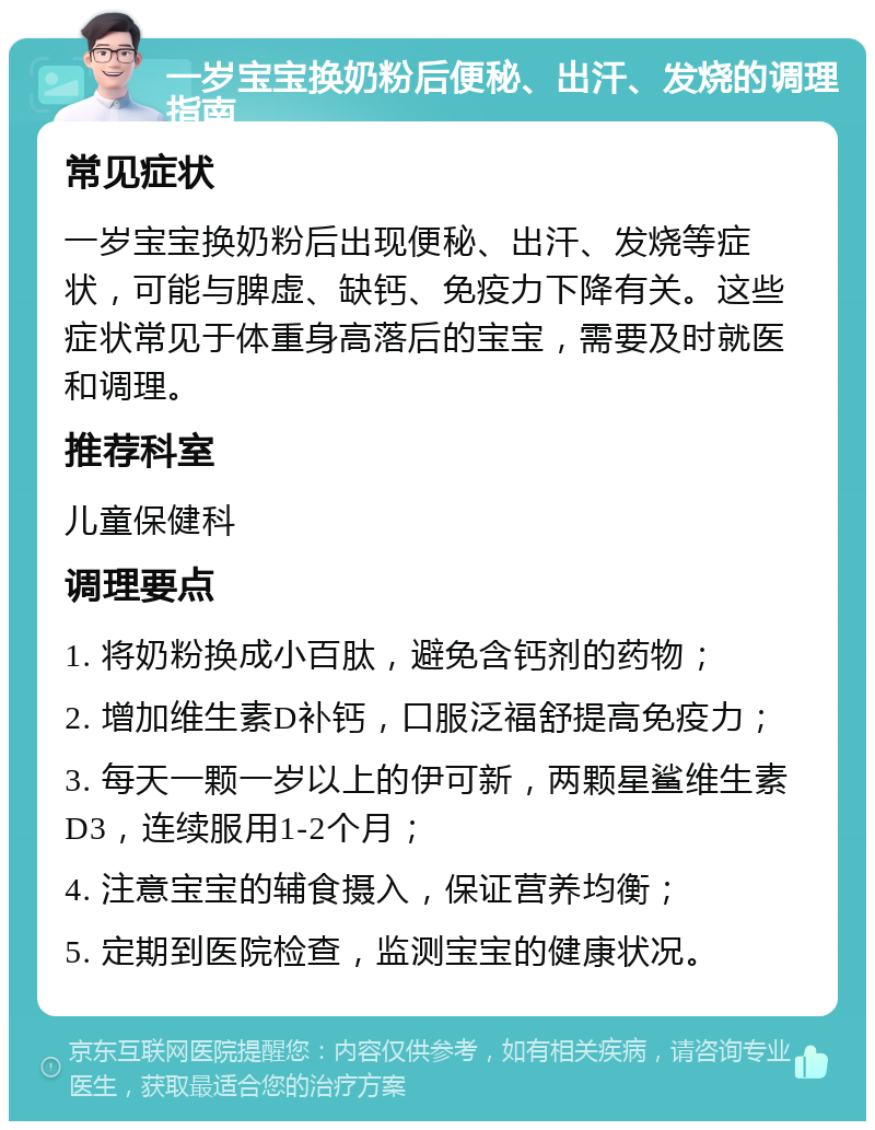 一岁宝宝换奶粉后便秘、出汗、发烧的调理指南 常见症状 一岁宝宝换奶粉后出现便秘、出汗、发烧等症状，可能与脾虚、缺钙、免疫力下降有关。这些症状常见于体重身高落后的宝宝，需要及时就医和调理。 推荐科室 儿童保健科 调理要点 1. 将奶粉换成小百肽，避免含钙剂的药物； 2. 增加维生素D补钙，口服泛福舒提高免疫力； 3. 每天一颗一岁以上的伊可新，两颗星鲨维生素D3，连续服用1-2个月； 4. 注意宝宝的辅食摄入，保证营养均衡； 5. 定期到医院检查，监测宝宝的健康状况。