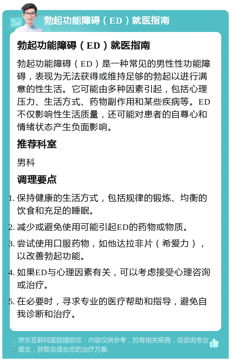 勃起功能障碍（ED）就医指南 勃起功能障碍（ED）就医指南 勃起功能障碍（ED）是一种常见的男性性功能障碍，表现为无法获得或维持足够的勃起以进行满意的性生活。它可能由多种因素引起，包括心理压力、生活方式、药物副作用和某些疾病等。ED不仅影响性生活质量，还可能对患者的自尊心和情绪状态产生负面影响。 推荐科室 男科 调理要点 保持健康的生活方式，包括规律的锻炼、均衡的饮食和充足的睡眠。 减少或避免使用可能引起ED的药物或物质。 尝试使用口服药物，如他达拉非片（希爱力），以改善勃起功能。 如果ED与心理因素有关，可以考虑接受心理咨询或治疗。 在必要时，寻求专业的医疗帮助和指导，避免自我诊断和治疗。