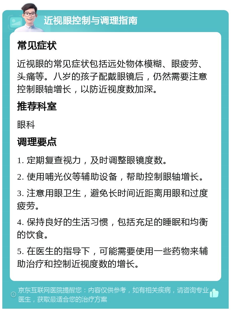 近视眼控制与调理指南 常见症状 近视眼的常见症状包括远处物体模糊、眼疲劳、头痛等。八岁的孩子配戴眼镜后，仍然需要注意控制眼轴增长，以防近视度数加深。 推荐科室 眼科 调理要点 1. 定期复查视力，及时调整眼镜度数。 2. 使用哺光仪等辅助设备，帮助控制眼轴增长。 3. 注意用眼卫生，避免长时间近距离用眼和过度疲劳。 4. 保持良好的生活习惯，包括充足的睡眠和均衡的饮食。 5. 在医生的指导下，可能需要使用一些药物来辅助治疗和控制近视度数的增长。