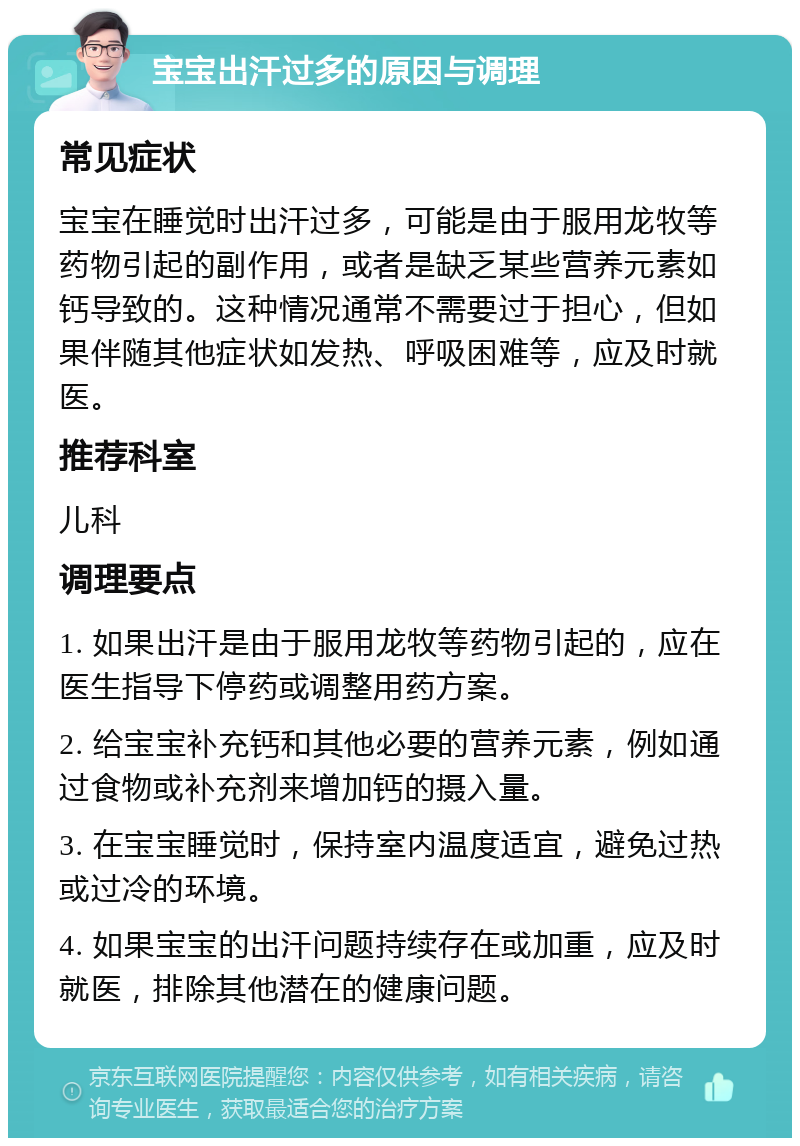 宝宝出汗过多的原因与调理 常见症状 宝宝在睡觉时出汗过多，可能是由于服用龙牧等药物引起的副作用，或者是缺乏某些营养元素如钙导致的。这种情况通常不需要过于担心，但如果伴随其他症状如发热、呼吸困难等，应及时就医。 推荐科室 儿科 调理要点 1. 如果出汗是由于服用龙牧等药物引起的，应在医生指导下停药或调整用药方案。 2. 给宝宝补充钙和其他必要的营养元素，例如通过食物或补充剂来增加钙的摄入量。 3. 在宝宝睡觉时，保持室内温度适宜，避免过热或过冷的环境。 4. 如果宝宝的出汗问题持续存在或加重，应及时就医，排除其他潜在的健康问题。