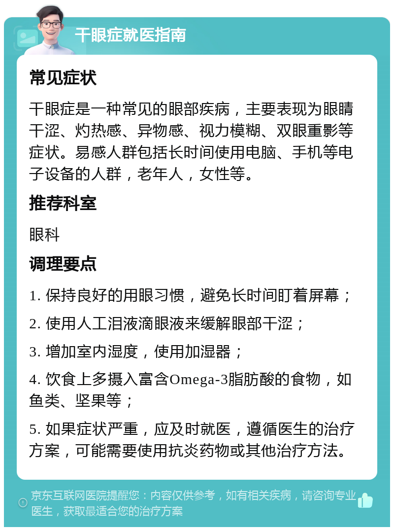 干眼症就医指南 常见症状 干眼症是一种常见的眼部疾病，主要表现为眼睛干涩、灼热感、异物感、视力模糊、双眼重影等症状。易感人群包括长时间使用电脑、手机等电子设备的人群，老年人，女性等。 推荐科室 眼科 调理要点 1. 保持良好的用眼习惯，避免长时间盯着屏幕； 2. 使用人工泪液滴眼液来缓解眼部干涩； 3. 增加室内湿度，使用加湿器； 4. 饮食上多摄入富含Omega-3脂肪酸的食物，如鱼类、坚果等； 5. 如果症状严重，应及时就医，遵循医生的治疗方案，可能需要使用抗炎药物或其他治疗方法。