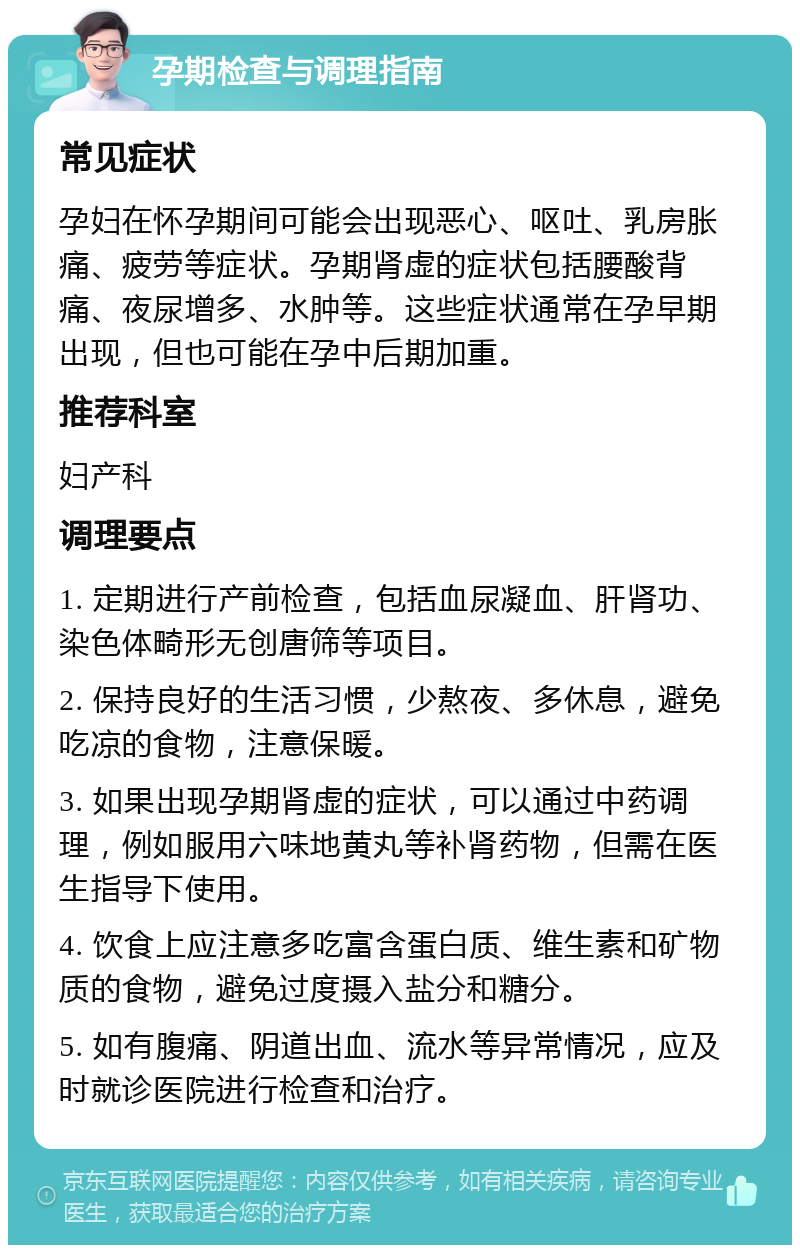 孕期检查与调理指南 常见症状 孕妇在怀孕期间可能会出现恶心、呕吐、乳房胀痛、疲劳等症状。孕期肾虚的症状包括腰酸背痛、夜尿增多、水肿等。这些症状通常在孕早期出现，但也可能在孕中后期加重。 推荐科室 妇产科 调理要点 1. 定期进行产前检查，包括血尿凝血、肝肾功、染色体畸形无创唐筛等项目。 2. 保持良好的生活习惯，少熬夜、多休息，避免吃凉的食物，注意保暖。 3. 如果出现孕期肾虚的症状，可以通过中药调理，例如服用六味地黄丸等补肾药物，但需在医生指导下使用。 4. 饮食上应注意多吃富含蛋白质、维生素和矿物质的食物，避免过度摄入盐分和糖分。 5. 如有腹痛、阴道出血、流水等异常情况，应及时就诊医院进行检查和治疗。