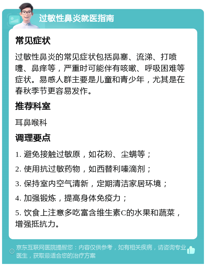 过敏性鼻炎就医指南 常见症状 过敏性鼻炎的常见症状包括鼻塞、流涕、打喷嚏、鼻痒等，严重时可能伴有咳嗽、呼吸困难等症状。易感人群主要是儿童和青少年，尤其是在春秋季节更容易发作。 推荐科室 耳鼻喉科 调理要点 1. 避免接触过敏原，如花粉、尘螨等； 2. 使用抗过敏药物，如西替利嗪滴剂； 3. 保持室内空气清新，定期清洁家居环境； 4. 加强锻炼，提高身体免疫力； 5. 饮食上注意多吃富含维生素C的水果和蔬菜，增强抵抗力。