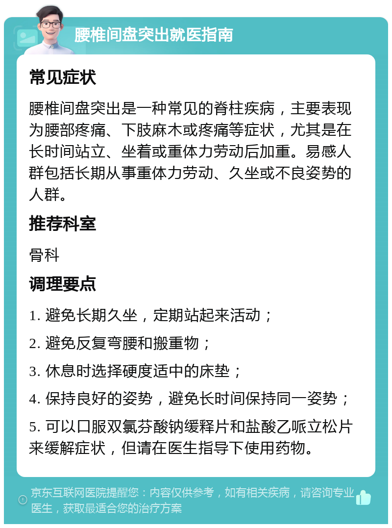 腰椎间盘突出就医指南 常见症状 腰椎间盘突出是一种常见的脊柱疾病，主要表现为腰部疼痛、下肢麻木或疼痛等症状，尤其是在长时间站立、坐着或重体力劳动后加重。易感人群包括长期从事重体力劳动、久坐或不良姿势的人群。 推荐科室 骨科 调理要点 1. 避免长期久坐，定期站起来活动； 2. 避免反复弯腰和搬重物； 3. 休息时选择硬度适中的床垫； 4. 保持良好的姿势，避免长时间保持同一姿势； 5. 可以口服双氯芬酸钠缓释片和盐酸乙哌立松片来缓解症状，但请在医生指导下使用药物。