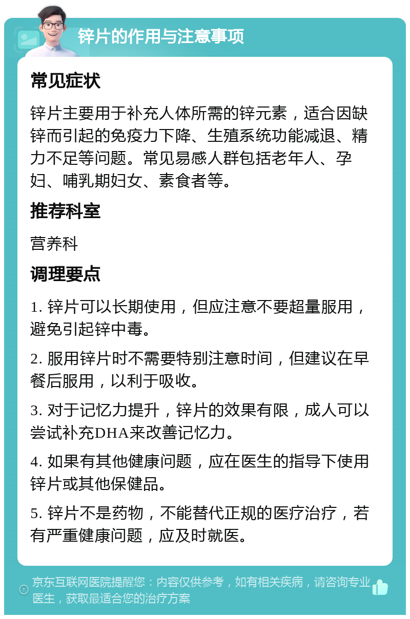 锌片的作用与注意事项 常见症状 锌片主要用于补充人体所需的锌元素，适合因缺锌而引起的免疫力下降、生殖系统功能减退、精力不足等问题。常见易感人群包括老年人、孕妇、哺乳期妇女、素食者等。 推荐科室 营养科 调理要点 1. 锌片可以长期使用，但应注意不要超量服用，避免引起锌中毒。 2. 服用锌片时不需要特别注意时间，但建议在早餐后服用，以利于吸收。 3. 对于记忆力提升，锌片的效果有限，成人可以尝试补充DHA来改善记忆力。 4. 如果有其他健康问题，应在医生的指导下使用锌片或其他保健品。 5. 锌片不是药物，不能替代正规的医疗治疗，若有严重健康问题，应及时就医。