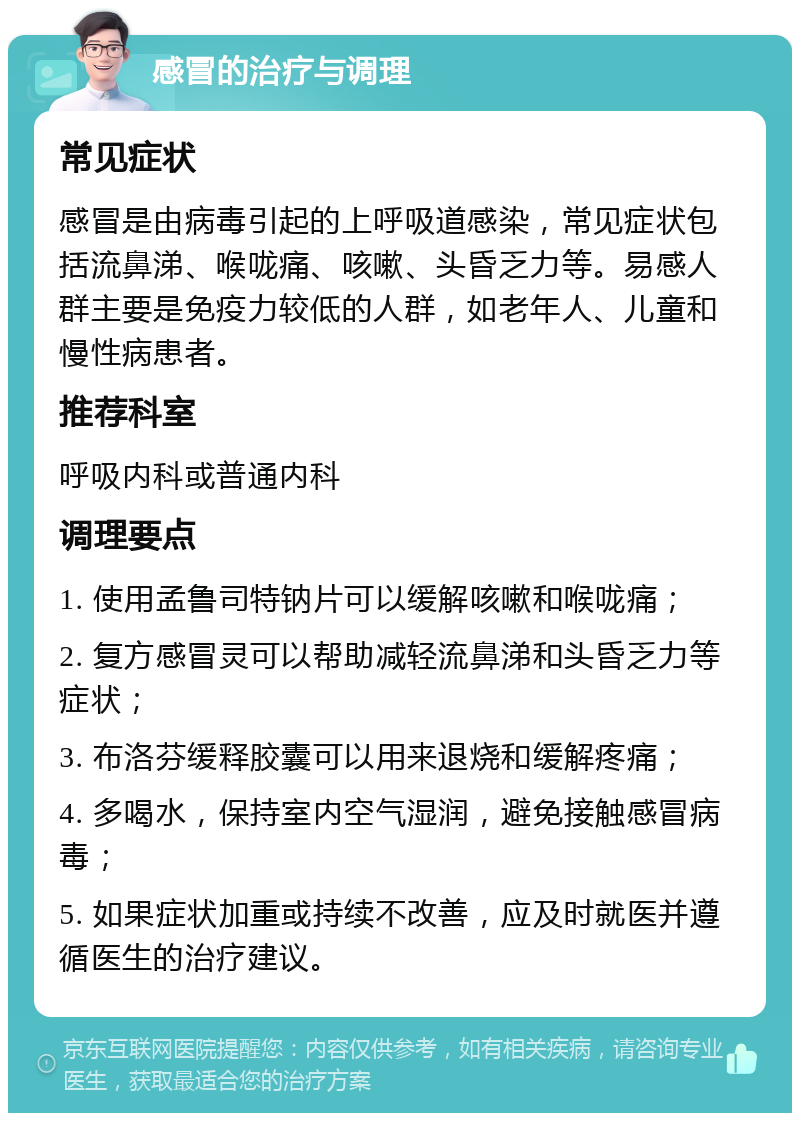 感冒的治疗与调理 常见症状 感冒是由病毒引起的上呼吸道感染，常见症状包括流鼻涕、喉咙痛、咳嗽、头昏乏力等。易感人群主要是免疫力较低的人群，如老年人、儿童和慢性病患者。 推荐科室 呼吸内科或普通内科 调理要点 1. 使用孟鲁司特钠片可以缓解咳嗽和喉咙痛； 2. 复方感冒灵可以帮助减轻流鼻涕和头昏乏力等症状； 3. 布洛芬缓释胶囊可以用来退烧和缓解疼痛； 4. 多喝水，保持室内空气湿润，避免接触感冒病毒； 5. 如果症状加重或持续不改善，应及时就医并遵循医生的治疗建议。