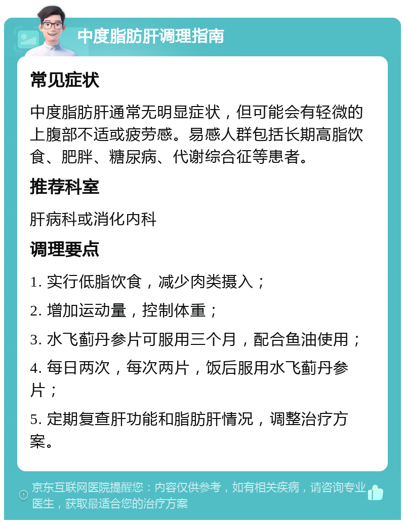 中度脂肪肝调理指南 常见症状 中度脂肪肝通常无明显症状，但可能会有轻微的上腹部不适或疲劳感。易感人群包括长期高脂饮食、肥胖、糖尿病、代谢综合征等患者。 推荐科室 肝病科或消化内科 调理要点 1. 实行低脂饮食，减少肉类摄入； 2. 增加运动量，控制体重； 3. 水飞蓟丹参片可服用三个月，配合鱼油使用； 4. 每日两次，每次两片，饭后服用水飞蓟丹参片； 5. 定期复查肝功能和脂肪肝情况，调整治疗方案。