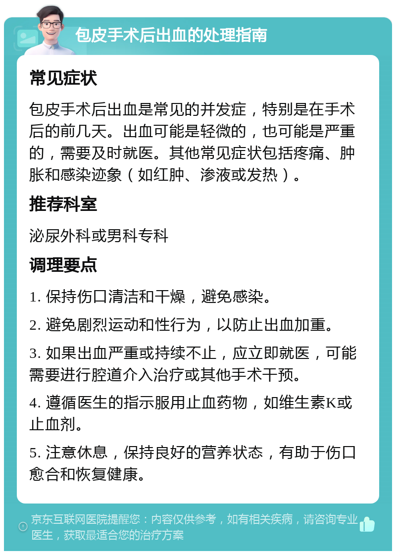 包皮手术后出血的处理指南 常见症状 包皮手术后出血是常见的并发症，特别是在手术后的前几天。出血可能是轻微的，也可能是严重的，需要及时就医。其他常见症状包括疼痛、肿胀和感染迹象（如红肿、渗液或发热）。 推荐科室 泌尿外科或男科专科 调理要点 1. 保持伤口清洁和干燥，避免感染。 2. 避免剧烈运动和性行为，以防止出血加重。 3. 如果出血严重或持续不止，应立即就医，可能需要进行腔道介入治疗或其他手术干预。 4. 遵循医生的指示服用止血药物，如维生素K或止血剂。 5. 注意休息，保持良好的营养状态，有助于伤口愈合和恢复健康。