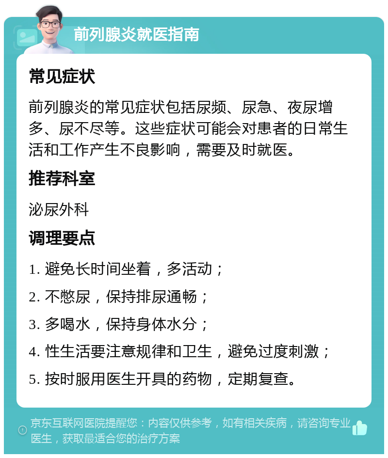 前列腺炎就医指南 常见症状 前列腺炎的常见症状包括尿频、尿急、夜尿增多、尿不尽等。这些症状可能会对患者的日常生活和工作产生不良影响，需要及时就医。 推荐科室 泌尿外科 调理要点 1. 避免长时间坐着，多活动； 2. 不憋尿，保持排尿通畅； 3. 多喝水，保持身体水分； 4. 性生活要注意规律和卫生，避免过度刺激； 5. 按时服用医生开具的药物，定期复查。