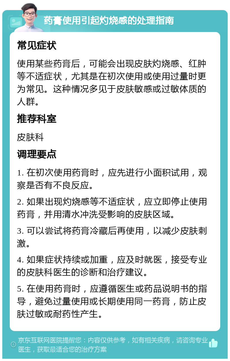 药膏使用引起灼烧感的处理指南 常见症状 使用某些药膏后，可能会出现皮肤灼烧感、红肿等不适症状，尤其是在初次使用或使用过量时更为常见。这种情况多见于皮肤敏感或过敏体质的人群。 推荐科室 皮肤科 调理要点 1. 在初次使用药膏时，应先进行小面积试用，观察是否有不良反应。 2. 如果出现灼烧感等不适症状，应立即停止使用药膏，并用清水冲洗受影响的皮肤区域。 3. 可以尝试将药膏冷藏后再使用，以减少皮肤刺激。 4. 如果症状持续或加重，应及时就医，接受专业的皮肤科医生的诊断和治疗建议。 5. 在使用药膏时，应遵循医生或药品说明书的指导，避免过量使用或长期使用同一药膏，防止皮肤过敏或耐药性产生。