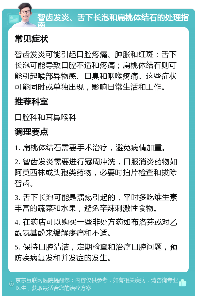 智齿发炎、舌下长泡和扁桃体结石的处理指南 常见症状 智齿发炎可能引起口腔疼痛、肿胀和红斑；舌下长泡可能导致口腔不适和疼痛；扁桃体结石则可能引起喉部异物感、口臭和咽喉疼痛。这些症状可能同时或单独出现，影响日常生活和工作。 推荐科室 口腔科和耳鼻喉科 调理要点 1. 扁桃体结石需要手术治疗，避免病情加重。 2. 智齿发炎需要进行冠周冲洗，口服消炎药物如阿莫西林或头孢类药物，必要时拍片检查和拔除智齿。 3. 舌下长泡可能是溃疡引起的，平时多吃维生素丰富的蔬菜和水果，避免辛辣刺激性食物。 4. 在药店可以购买一些非处方药如布洛芬或对乙酰氨基酚来缓解疼痛和不适。 5. 保持口腔清洁，定期检查和治疗口腔问题，预防疾病复发和并发症的发生。