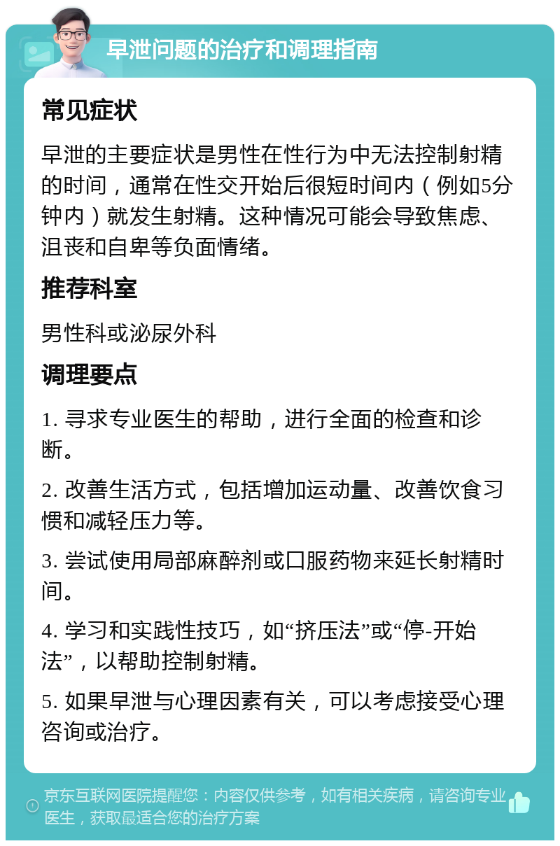 早泄问题的治疗和调理指南 常见症状 早泄的主要症状是男性在性行为中无法控制射精的时间，通常在性交开始后很短时间内（例如5分钟内）就发生射精。这种情况可能会导致焦虑、沮丧和自卑等负面情绪。 推荐科室 男性科或泌尿外科 调理要点 1. 寻求专业医生的帮助，进行全面的检查和诊断。 2. 改善生活方式，包括增加运动量、改善饮食习惯和减轻压力等。 3. 尝试使用局部麻醉剂或口服药物来延长射精时间。 4. 学习和实践性技巧，如“挤压法”或“停-开始法”，以帮助控制射精。 5. 如果早泄与心理因素有关，可以考虑接受心理咨询或治疗。