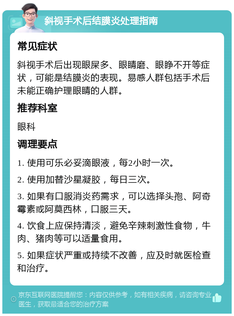 斜视手术后结膜炎处理指南 常见症状 斜视手术后出现眼屎多、眼睛磨、眼睁不开等症状，可能是结膜炎的表现。易感人群包括手术后未能正确护理眼睛的人群。 推荐科室 眼科 调理要点 1. 使用可乐必妥滴眼液，每2小时一次。 2. 使用加替沙星凝胶，每日三次。 3. 如果有口服消炎药需求，可以选择头孢、阿奇霉素或阿莫西林，口服三天。 4. 饮食上应保持清淡，避免辛辣刺激性食物，牛肉、猪肉等可以适量食用。 5. 如果症状严重或持续不改善，应及时就医检查和治疗。