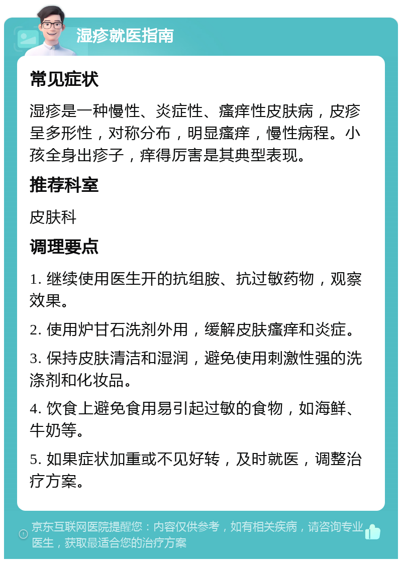 湿疹就医指南 常见症状 湿疹是一种慢性、炎症性、瘙痒性皮肤病，皮疹呈多形性，对称分布，明显瘙痒，慢性病程。小孩全身出疹子，痒得厉害是其典型表现。 推荐科室 皮肤科 调理要点 1. 继续使用医生开的抗组胺、抗过敏药物，观察效果。 2. 使用炉甘石洗剂外用，缓解皮肤瘙痒和炎症。 3. 保持皮肤清洁和湿润，避免使用刺激性强的洗涤剂和化妆品。 4. 饮食上避免食用易引起过敏的食物，如海鲜、牛奶等。 5. 如果症状加重或不见好转，及时就医，调整治疗方案。