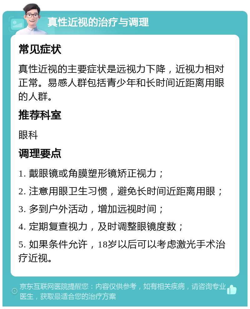 真性近视的治疗与调理 常见症状 真性近视的主要症状是远视力下降，近视力相对正常。易感人群包括青少年和长时间近距离用眼的人群。 推荐科室 眼科 调理要点 1. 戴眼镜或角膜塑形镜矫正视力； 2. 注意用眼卫生习惯，避免长时间近距离用眼； 3. 多到户外活动，增加远视时间； 4. 定期复查视力，及时调整眼镜度数； 5. 如果条件允许，18岁以后可以考虑激光手术治疗近视。