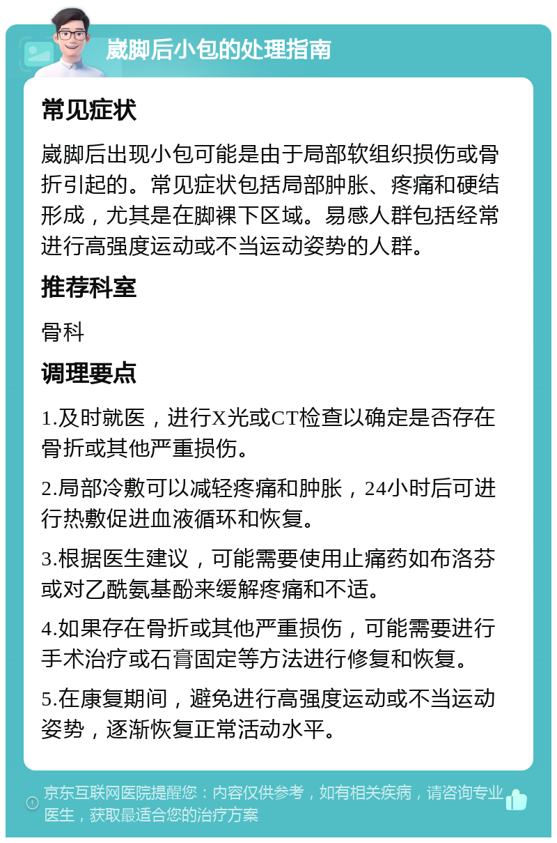 崴脚后小包的处理指南 常见症状 崴脚后出现小包可能是由于局部软组织损伤或骨折引起的。常见症状包括局部肿胀、疼痛和硬结形成，尤其是在脚裸下区域。易感人群包括经常进行高强度运动或不当运动姿势的人群。 推荐科室 骨科 调理要点 1.及时就医，进行X光或CT检查以确定是否存在骨折或其他严重损伤。 2.局部冷敷可以减轻疼痛和肿胀，24小时后可进行热敷促进血液循环和恢复。 3.根据医生建议，可能需要使用止痛药如布洛芬或对乙酰氨基酚来缓解疼痛和不适。 4.如果存在骨折或其他严重损伤，可能需要进行手术治疗或石膏固定等方法进行修复和恢复。 5.在康复期间，避免进行高强度运动或不当运动姿势，逐渐恢复正常活动水平。