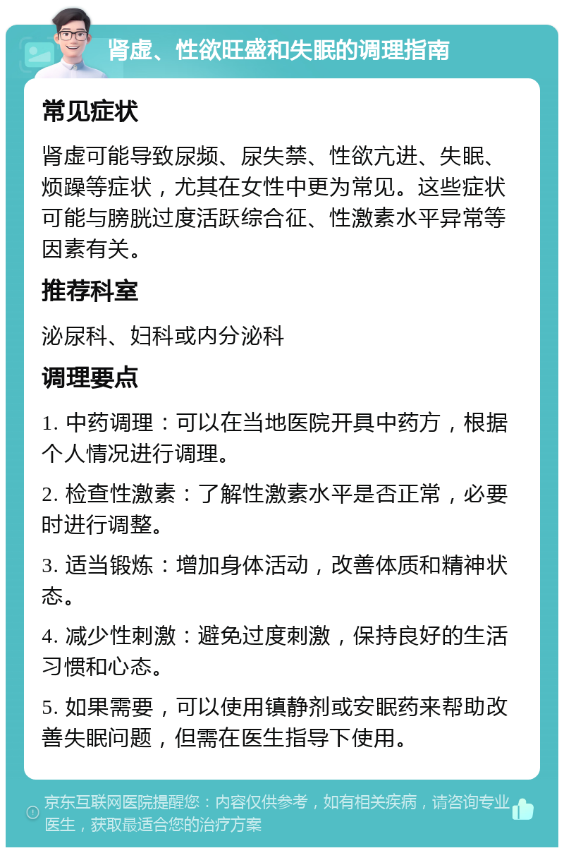 肾虚、性欲旺盛和失眠的调理指南 常见症状 肾虚可能导致尿频、尿失禁、性欲亢进、失眠、烦躁等症状，尤其在女性中更为常见。这些症状可能与膀胱过度活跃综合征、性激素水平异常等因素有关。 推荐科室 泌尿科、妇科或内分泌科 调理要点 1. 中药调理：可以在当地医院开具中药方，根据个人情况进行调理。 2. 检查性激素：了解性激素水平是否正常，必要时进行调整。 3. 适当锻炼：增加身体活动，改善体质和精神状态。 4. 减少性刺激：避免过度刺激，保持良好的生活习惯和心态。 5. 如果需要，可以使用镇静剂或安眠药来帮助改善失眠问题，但需在医生指导下使用。