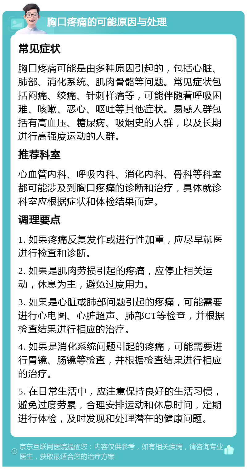 胸口疼痛的可能原因与处理 常见症状 胸口疼痛可能是由多种原因引起的，包括心脏、肺部、消化系统、肌肉骨骼等问题。常见症状包括闷痛、绞痛、针刺样痛等，可能伴随着呼吸困难、咳嗽、恶心、呕吐等其他症状。易感人群包括有高血压、糖尿病、吸烟史的人群，以及长期进行高强度运动的人群。 推荐科室 心血管内科、呼吸内科、消化内科、骨科等科室都可能涉及到胸口疼痛的诊断和治疗，具体就诊科室应根据症状和体检结果而定。 调理要点 1. 如果疼痛反复发作或进行性加重，应尽早就医进行检查和诊断。 2. 如果是肌肉劳损引起的疼痛，应停止相关运动，休息为主，避免过度用力。 3. 如果是心脏或肺部问题引起的疼痛，可能需要进行心电图、心脏超声、肺部CT等检查，并根据检查结果进行相应的治疗。 4. 如果是消化系统问题引起的疼痛，可能需要进行胃镜、肠镜等检查，并根据检查结果进行相应的治疗。 5. 在日常生活中，应注意保持良好的生活习惯，避免过度劳累，合理安排运动和休息时间，定期进行体检，及时发现和处理潜在的健康问题。