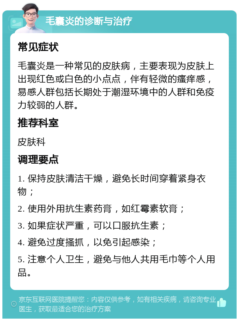 毛囊炎的诊断与治疗 常见症状 毛囊炎是一种常见的皮肤病，主要表现为皮肤上出现红色或白色的小点点，伴有轻微的瘙痒感，易感人群包括长期处于潮湿环境中的人群和免疫力较弱的人群。 推荐科室 皮肤科 调理要点 1. 保持皮肤清洁干燥，避免长时间穿着紧身衣物； 2. 使用外用抗生素药膏，如红霉素软膏； 3. 如果症状严重，可以口服抗生素； 4. 避免过度搔抓，以免引起感染； 5. 注意个人卫生，避免与他人共用毛巾等个人用品。