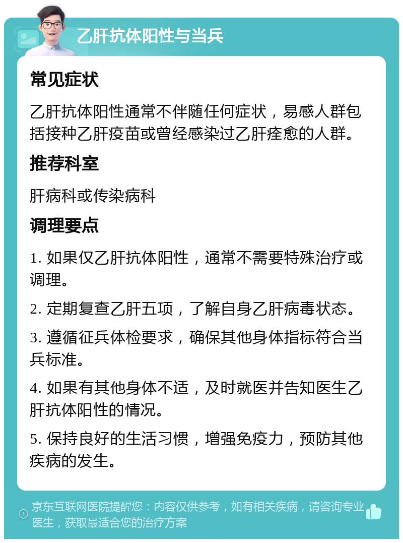 乙肝抗体阳性与当兵 常见症状 乙肝抗体阳性通常不伴随任何症状，易感人群包括接种乙肝疫苗或曾经感染过乙肝痊愈的人群。 推荐科室 肝病科或传染病科 调理要点 1. 如果仅乙肝抗体阳性，通常不需要特殊治疗或调理。 2. 定期复查乙肝五项，了解自身乙肝病毒状态。 3. 遵循征兵体检要求，确保其他身体指标符合当兵标准。 4. 如果有其他身体不适，及时就医并告知医生乙肝抗体阳性的情况。 5. 保持良好的生活习惯，增强免疫力，预防其他疾病的发生。