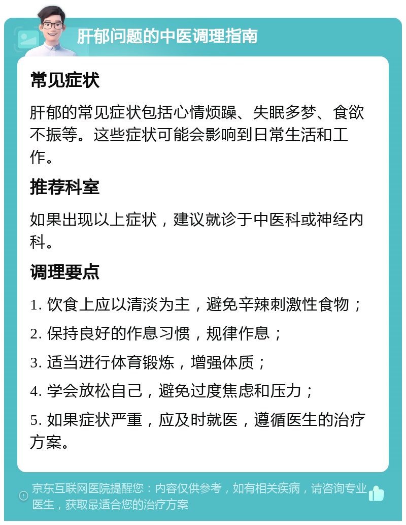 肝郁问题的中医调理指南 常见症状 肝郁的常见症状包括心情烦躁、失眠多梦、食欲不振等。这些症状可能会影响到日常生活和工作。 推荐科室 如果出现以上症状，建议就诊于中医科或神经内科。 调理要点 1. 饮食上应以清淡为主，避免辛辣刺激性食物； 2. 保持良好的作息习惯，规律作息； 3. 适当进行体育锻炼，增强体质； 4. 学会放松自己，避免过度焦虑和压力； 5. 如果症状严重，应及时就医，遵循医生的治疗方案。