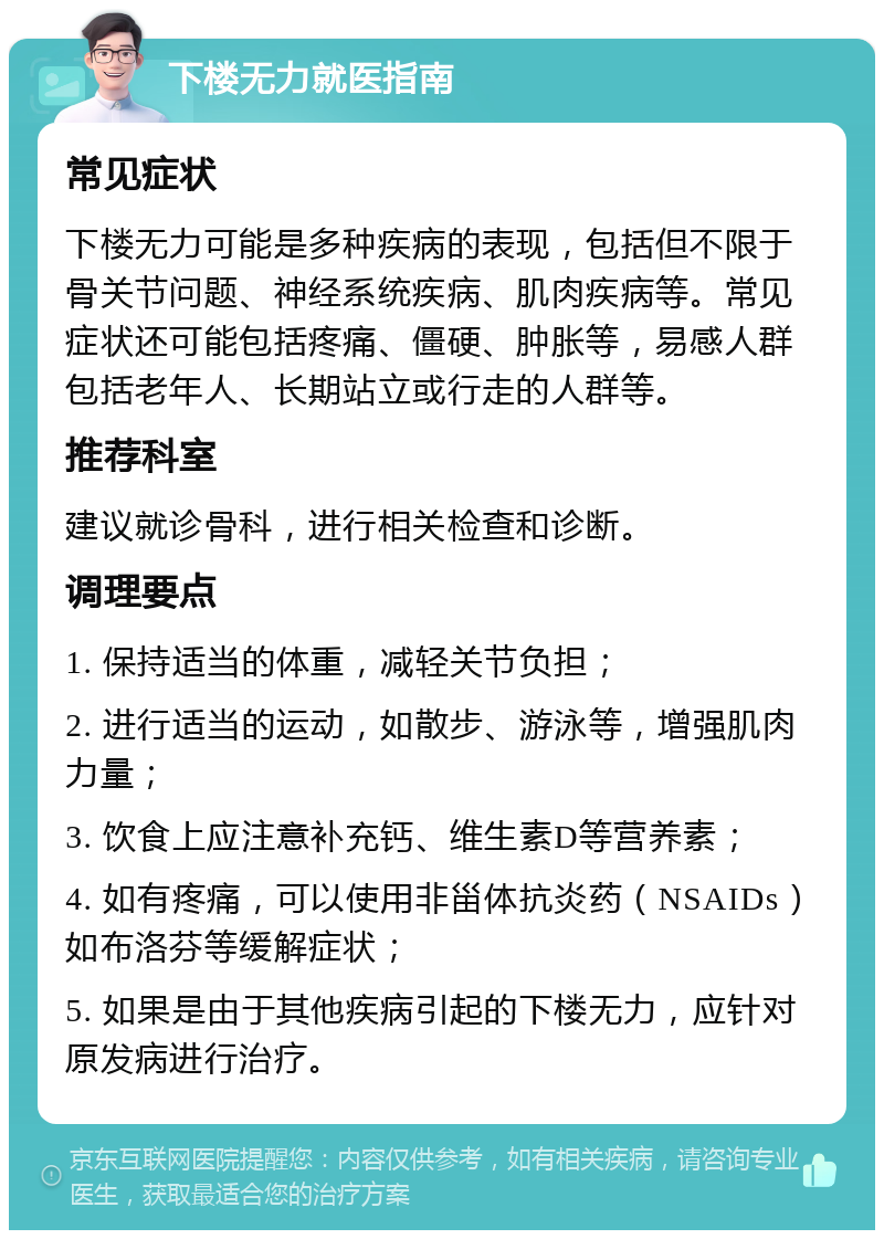 下楼无力就医指南 常见症状 下楼无力可能是多种疾病的表现，包括但不限于骨关节问题、神经系统疾病、肌肉疾病等。常见症状还可能包括疼痛、僵硬、肿胀等，易感人群包括老年人、长期站立或行走的人群等。 推荐科室 建议就诊骨科，进行相关检查和诊断。 调理要点 1. 保持适当的体重，减轻关节负担； 2. 进行适当的运动，如散步、游泳等，增强肌肉力量； 3. 饮食上应注意补充钙、维生素D等营养素； 4. 如有疼痛，可以使用非甾体抗炎药（NSAIDs）如布洛芬等缓解症状； 5. 如果是由于其他疾病引起的下楼无力，应针对原发病进行治疗。