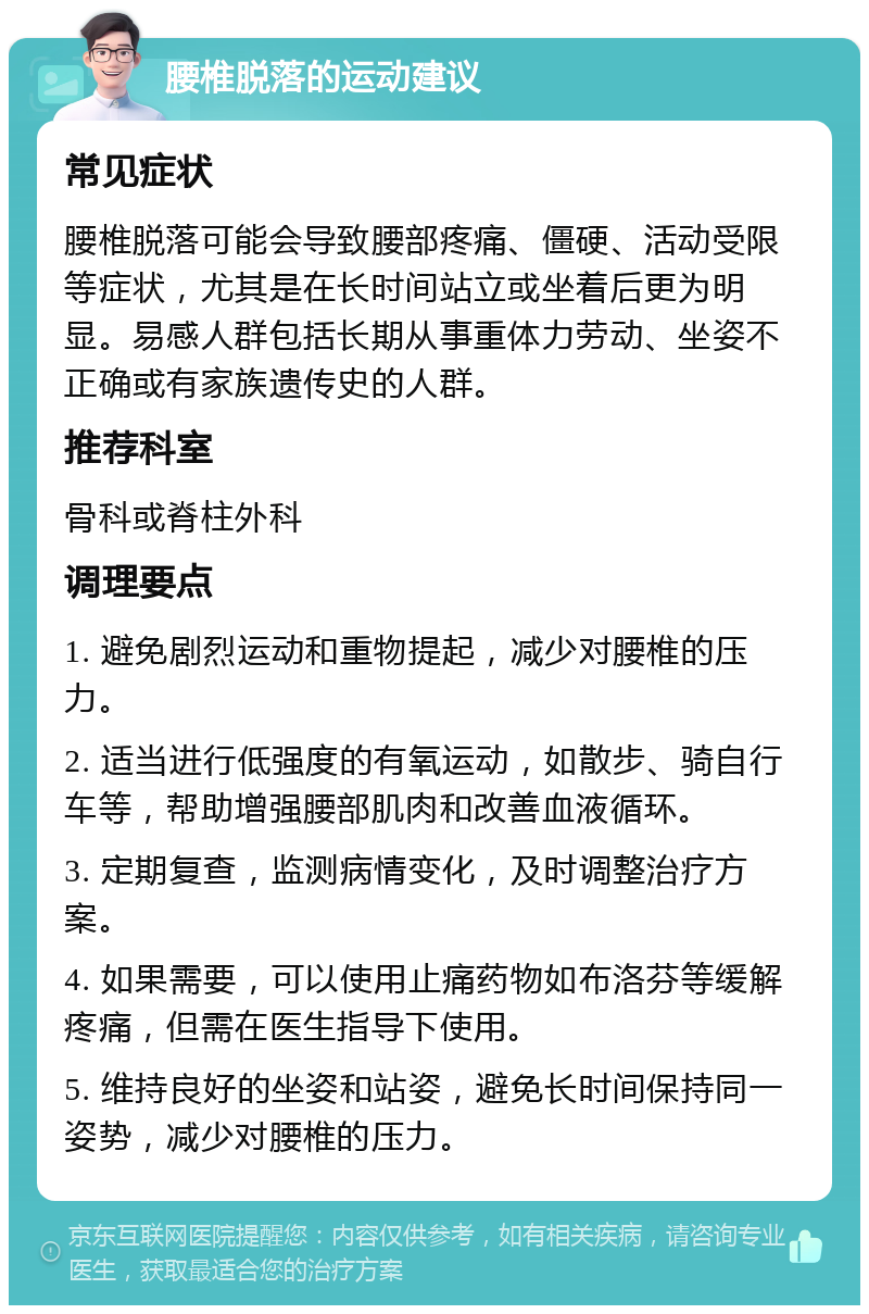 腰椎脱落的运动建议 常见症状 腰椎脱落可能会导致腰部疼痛、僵硬、活动受限等症状，尤其是在长时间站立或坐着后更为明显。易感人群包括长期从事重体力劳动、坐姿不正确或有家族遗传史的人群。 推荐科室 骨科或脊柱外科 调理要点 1. 避免剧烈运动和重物提起，减少对腰椎的压力。 2. 适当进行低强度的有氧运动，如散步、骑自行车等，帮助增强腰部肌肉和改善血液循环。 3. 定期复查，监测病情变化，及时调整治疗方案。 4. 如果需要，可以使用止痛药物如布洛芬等缓解疼痛，但需在医生指导下使用。 5. 维持良好的坐姿和站姿，避免长时间保持同一姿势，减少对腰椎的压力。