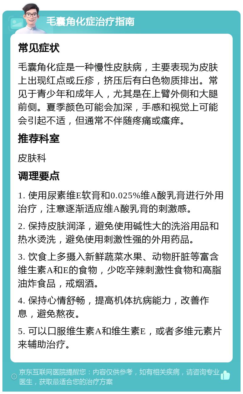 毛囊角化症治疗指南 常见症状 毛囊角化症是一种慢性皮肤病，主要表现为皮肤上出现红点或丘疹，挤压后有白色物质排出。常见于青少年和成年人，尤其是在上臂外侧和大腿前侧。夏季颜色可能会加深，手感和视觉上可能会引起不适，但通常不伴随疼痛或瘙痒。 推荐科室 皮肤科 调理要点 1. 使用尿素维E软膏和0.025%维A酸乳膏进行外用治疗，注意逐渐适应维A酸乳膏的刺激感。 2. 保持皮肤润泽，避免使用碱性大的洗浴用品和热水烫洗，避免使用刺激性强的外用药品。 3. 饮食上多摄入新鲜蔬菜水果、动物肝脏等富含维生素A和E的食物，少吃辛辣刺激性食物和高脂油炸食品，戒烟酒。 4. 保持心情舒畅，提高机体抗病能力，改善作息，避免熬夜。 5. 可以口服维生素A和维生素E，或者多维元素片来辅助治疗。