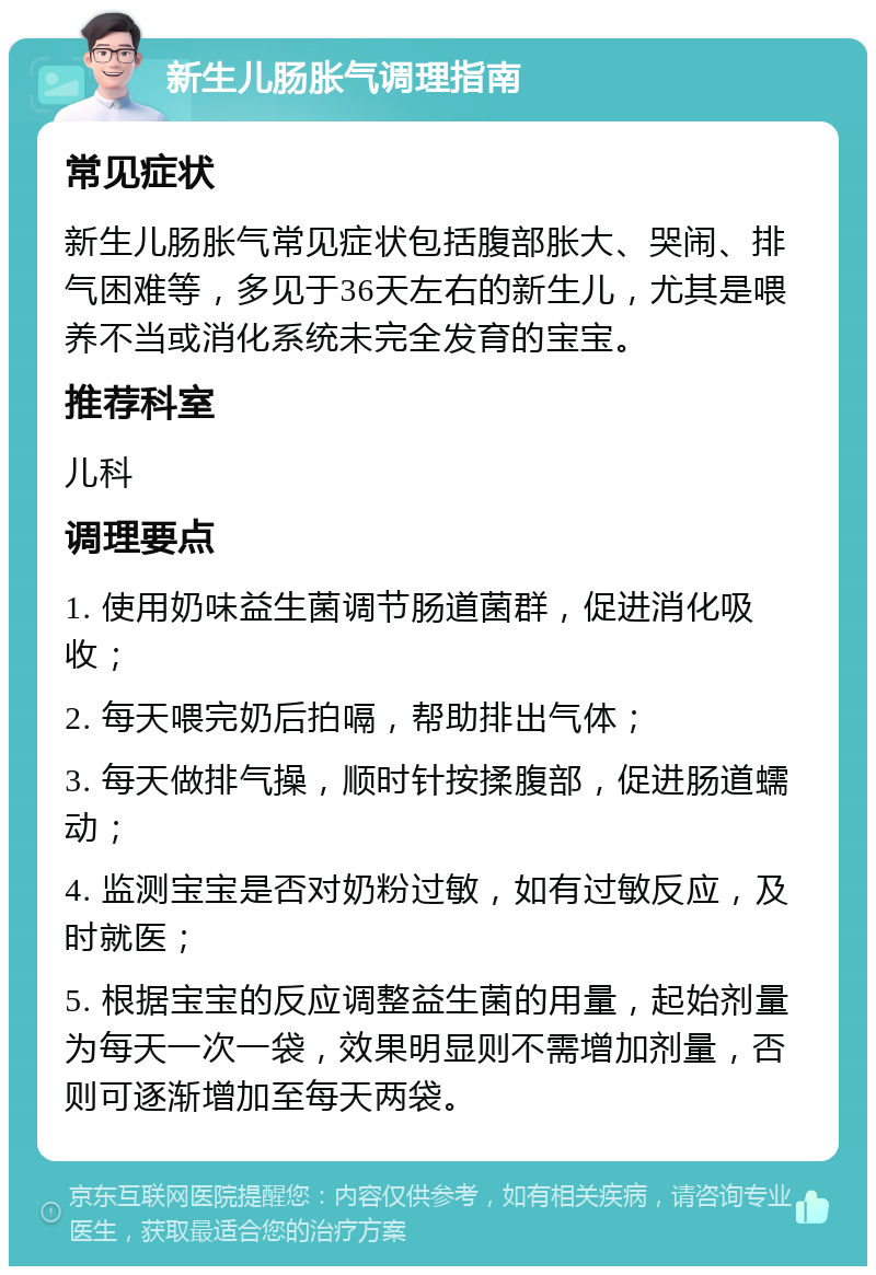 新生儿肠胀气调理指南 常见症状 新生儿肠胀气常见症状包括腹部胀大、哭闹、排气困难等，多见于36天左右的新生儿，尤其是喂养不当或消化系统未完全发育的宝宝。 推荐科室 儿科 调理要点 1. 使用奶味益生菌调节肠道菌群，促进消化吸收； 2. 每天喂完奶后拍嗝，帮助排出气体； 3. 每天做排气操，顺时针按揉腹部，促进肠道蠕动； 4. 监测宝宝是否对奶粉过敏，如有过敏反应，及时就医； 5. 根据宝宝的反应调整益生菌的用量，起始剂量为每天一次一袋，效果明显则不需增加剂量，否则可逐渐增加至每天两袋。