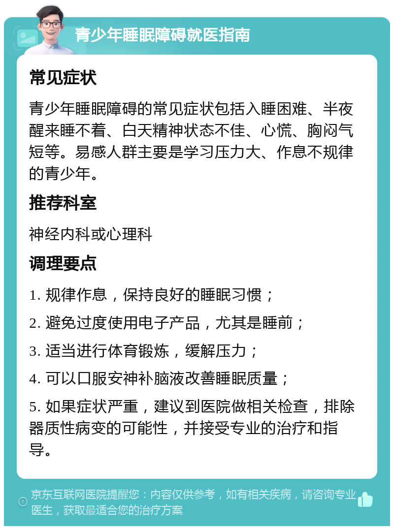 青少年睡眠障碍就医指南 常见症状 青少年睡眠障碍的常见症状包括入睡困难、半夜醒来睡不着、白天精神状态不佳、心慌、胸闷气短等。易感人群主要是学习压力大、作息不规律的青少年。 推荐科室 神经内科或心理科 调理要点 1. 规律作息，保持良好的睡眠习惯； 2. 避免过度使用电子产品，尤其是睡前； 3. 适当进行体育锻炼，缓解压力； 4. 可以口服安神补脑液改善睡眠质量； 5. 如果症状严重，建议到医院做相关检查，排除器质性病变的可能性，并接受专业的治疗和指导。