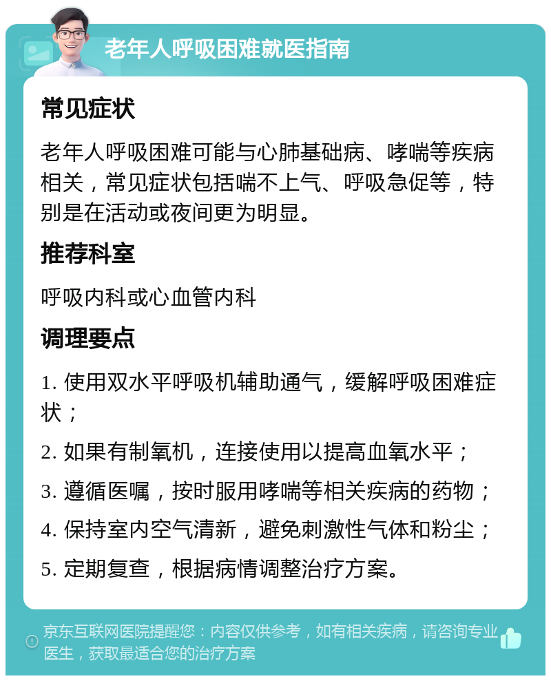 老年人呼吸困难就医指南 常见症状 老年人呼吸困难可能与心肺基础病、哮喘等疾病相关，常见症状包括喘不上气、呼吸急促等，特别是在活动或夜间更为明显。 推荐科室 呼吸内科或心血管内科 调理要点 1. 使用双水平呼吸机辅助通气，缓解呼吸困难症状； 2. 如果有制氧机，连接使用以提高血氧水平； 3. 遵循医嘱，按时服用哮喘等相关疾病的药物； 4. 保持室内空气清新，避免刺激性气体和粉尘； 5. 定期复查，根据病情调整治疗方案。