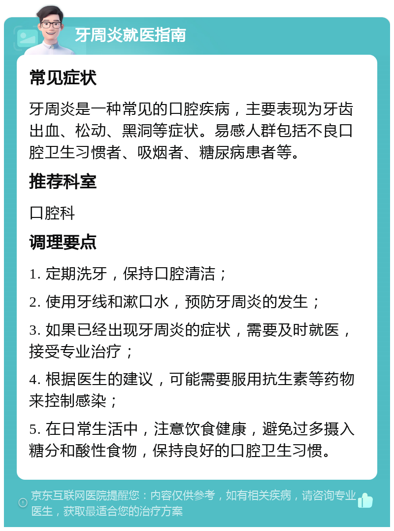 牙周炎就医指南 常见症状 牙周炎是一种常见的口腔疾病，主要表现为牙齿出血、松动、黑洞等症状。易感人群包括不良口腔卫生习惯者、吸烟者、糖尿病患者等。 推荐科室 口腔科 调理要点 1. 定期洗牙，保持口腔清洁； 2. 使用牙线和漱口水，预防牙周炎的发生； 3. 如果已经出现牙周炎的症状，需要及时就医，接受专业治疗； 4. 根据医生的建议，可能需要服用抗生素等药物来控制感染； 5. 在日常生活中，注意饮食健康，避免过多摄入糖分和酸性食物，保持良好的口腔卫生习惯。