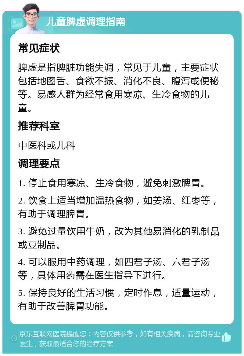 儿童脾虚调理指南 常见症状 脾虚是指脾脏功能失调，常见于儿童，主要症状包括地图舌、食欲不振、消化不良、腹泻或便秘等。易感人群为经常食用寒凉、生冷食物的儿童。 推荐科室 中医科或儿科 调理要点 1. 停止食用寒凉、生冷食物，避免刺激脾胃。 2. 饮食上适当增加温热食物，如姜汤、红枣等，有助于调理脾胃。 3. 避免过量饮用牛奶，改为其他易消化的乳制品或豆制品。 4. 可以服用中药调理，如四君子汤、六君子汤等，具体用药需在医生指导下进行。 5. 保持良好的生活习惯，定时作息，适量运动，有助于改善脾胃功能。