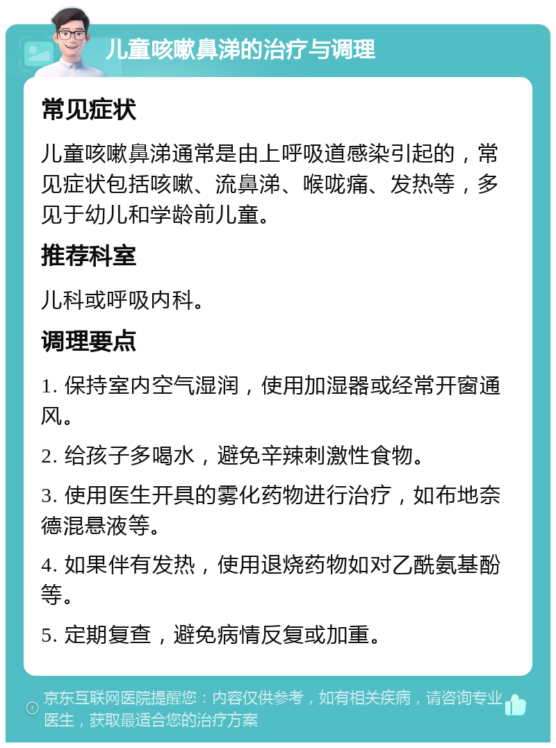 儿童咳嗽鼻涕的治疗与调理 常见症状 儿童咳嗽鼻涕通常是由上呼吸道感染引起的，常见症状包括咳嗽、流鼻涕、喉咙痛、发热等，多见于幼儿和学龄前儿童。 推荐科室 儿科或呼吸内科。 调理要点 1. 保持室内空气湿润，使用加湿器或经常开窗通风。 2. 给孩子多喝水，避免辛辣刺激性食物。 3. 使用医生开具的雾化药物进行治疗，如布地奈德混悬液等。 4. 如果伴有发热，使用退烧药物如对乙酰氨基酚等。 5. 定期复查，避免病情反复或加重。