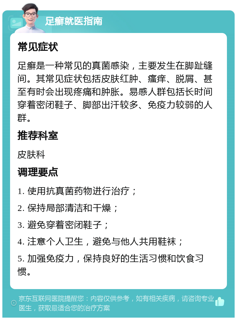 足癣就医指南 常见症状 足癣是一种常见的真菌感染，主要发生在脚趾缝间。其常见症状包括皮肤红肿、瘙痒、脱屑、甚至有时会出现疼痛和肿胀。易感人群包括长时间穿着密闭鞋子、脚部出汗较多、免疫力较弱的人群。 推荐科室 皮肤科 调理要点 1. 使用抗真菌药物进行治疗； 2. 保持局部清洁和干燥； 3. 避免穿着密闭鞋子； 4. 注意个人卫生，避免与他人共用鞋袜； 5. 加强免疫力，保持良好的生活习惯和饮食习惯。